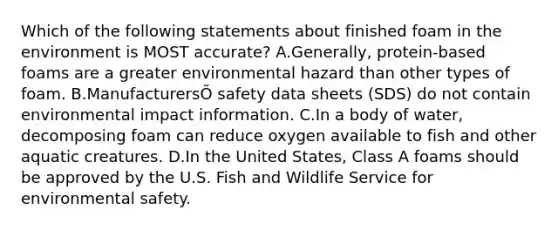 Which of the following statements about finished foam in the environment is MOST accurate? A.Generally, protein-based foams are a greater environmental hazard than other types of foam. B.ManufacturersÕ safety data sheets (SDS) do not contain environmental impact information. C.In a body of water, decomposing foam can reduce oxygen available to fish and other aquatic creatures. D.In the United States, Class A foams should be approved by the U.S. Fish and Wildlife Service for environmental safety.