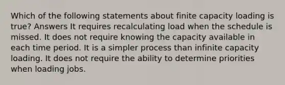 Which of the following statements about finite capacity loading is true? Answers It requires recalculating load when the schedule is missed. It does not require knowing the capacity available in each time period. It is a simpler process than infinite capacity loading. It does not require the ability to determine priorities when loading jobs.