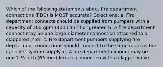 Which of the following statements about fire department connections (FDC) is MOST accurate? Select one: a. Fire department connects should be supplied from pumpers with a capacity of 100 gpm (400 L/min) or greater. b. A fire department connect may be one large-diameter connection attached to a clappered inlet. c. Fire department pumpers supplying fire department connections should connect to the same main as the sprinkler system supply. d. A fire department connect may be one 2 ½ inch (65 mm) female connection with a clapper valve.