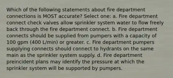 Which of the following statements about fire department connections is MOST accurate? Select one: a. Fire department connect check valves allow sprinkler system water to flow freely back through the fire department connect. b. Fire department connects should be supplied from pumpers with a capacity of 100 gpm (400 L/min) or greater. c. Fire department pumpers supplying connects should connect to hydrants on the same main as the sprinkler system supply. d. Fire department preincident plans may identify the pressure at which the sprinkler system will be supported by pumpers.