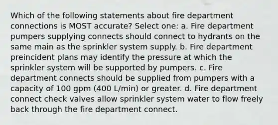 Which of the following statements about fire department connections is MOST accurate? Select one: a. Fire department pumpers supplying connects should connect to hydrants on the same main as the sprinkler system supply. b. Fire department preincident plans may identify the pressure at which the sprinkler system will be supported by pumpers. c. Fire department connects should be supplied from pumpers with a capacity of 100 gpm (400 L/min) or greater. d. Fire department connect check valves allow sprinkler system water to flow freely back through the fire department connect.