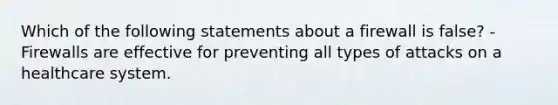 Which of the following statements about a firewall is false? -Firewalls are effective for preventing all types of attacks on a healthcare system.