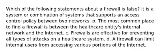 Which of the following statements about a firewall is false? It is a system or combination of systems that supports an access control policy between two networks. b. The most common place to find a firewall is between the healthcare entity's internal network and the Internet. c. Firewalls are effective for preventing all types of attacks on a healthcare system. d. A firewall can limit internal users from accessing various portions of the Internet.