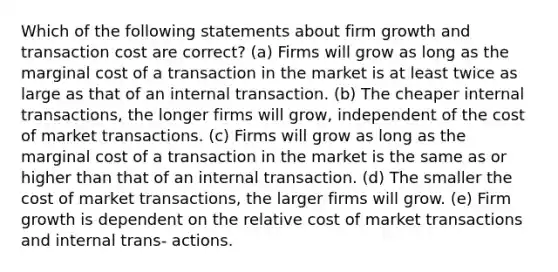 Which of the following statements about firm growth and transaction cost are correct? (a) Firms will grow as long as the marginal cost of a transaction in the market is at least twice as large as that of an internal transaction. (b) The cheaper internal transactions, the longer firms will grow, independent of the cost of market transactions. (c) Firms will grow as long as the marginal cost of a transaction in the market is the same as or higher than that of an internal transaction. (d) The smaller the cost of market transactions, the larger firms will grow. (e) Firm growth is dependent on the relative cost of market transactions and internal trans- actions.