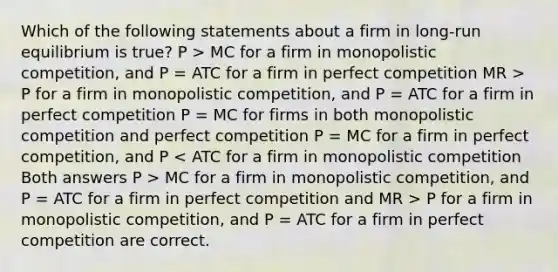 Which of the following statements about a firm in long-run equilibrium is true? P > MC for a firm in monopolistic competition, and P = ATC for a firm in perfect competition MR > P for a firm in monopolistic competition, and P = ATC for a firm in perfect competition P = MC for firms in both monopolistic competition and perfect competition P = MC for a firm in perfect competition, and P MC for a firm in monopolistic competition, and P = ATC for a firm in perfect competition and MR > P for a firm in monopolistic competition, and P = ATC for a firm in perfect competition are correct.