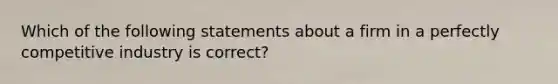 Which of the following statements about a firm in a perfectly competitive industry is correct?