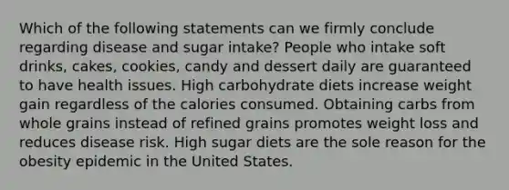 Which of the following statements can we firmly conclude regarding disease and sugar intake? People who intake soft drinks, cakes, cookies, candy and dessert daily are guaranteed to have health issues. High carbohydrate diets increase weight gain regardless of the calories consumed. Obtaining carbs from whole grains instead of refined grains promotes weight loss and reduces disease risk. High sugar diets are the sole reason for the obesity epidemic in the United States.