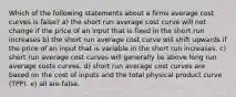 Which of the following statements about a firms average cost curves is false? a) the short run average cost curve will not change if the price of an input that is fixed in the short run increases b) the short run average cost curve will shift upwards if the price of an input that is variable in the short run increases. c) short run average cost curves will generally lie above long run average costs curves. d) short run average cost curves are based on the cost of inputs and the total physical product curve (TPP). e) all are false.