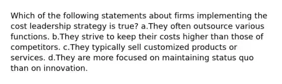 Which of the following statements about firms implementing the cost leadership strategy is true? a.They often outsource various functions. b.They strive to keep their costs higher than those of competitors. c.They typically sell customized products or services. d.They are more focused on maintaining status quo than on innovation.