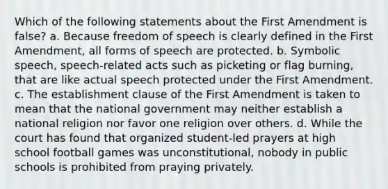 Which of the following statements about the First Amendment is false? a. Because freedom of speech is clearly defined in the First Amendment, all forms of speech are protected. b. Symbolic speech, speech-related acts such as picketing or flag burning, that are like actual speech protected under the First Amendment. c. The establishment clause of the First Amendment is taken to mean that the national government may neither establish a national religion nor favor one religion over others. d. While the court has found that organized student-led prayers at high school football games was unconstitutional, nobody in public schools is prohibited from praying privately.