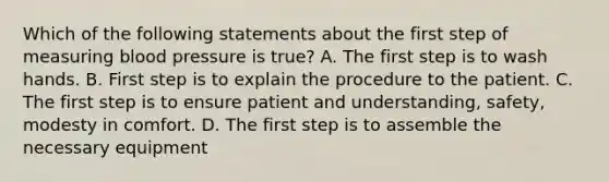 Which of the following statements about the first step of measuring blood pressure is true? A. The first step is to wash hands. B. First step is to explain the procedure to the patient. C. The first step is to ensure patient and understanding, safety, modesty in comfort. D. The first step is to assemble the necessary equipment