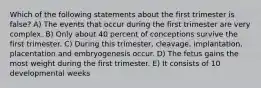 Which of the following statements about the first trimester is false? A) The events that occur during the first trimester are very complex. B) Only about 40 percent of conceptions survive the first trimester. C) During this trimester, cleavage, implantation, placentation and embryogenesis occur. D) The fetus gains the most weight during the first trimester. E) It consists of 10 developmental weeks