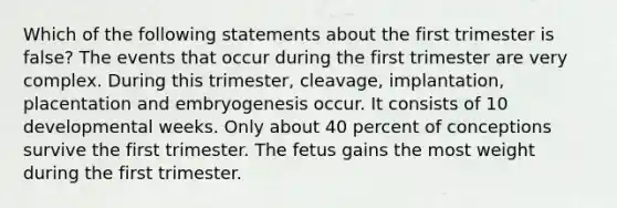 Which of the following statements about the first trimester is false? The events that occur during the first trimester are very complex. During this trimester, cleavage, implantation, placentation and embryogenesis occur. It consists of 10 developmental weeks. Only about 40 percent of conceptions survive the first trimester. The fetus gains the most weight during the first trimester.