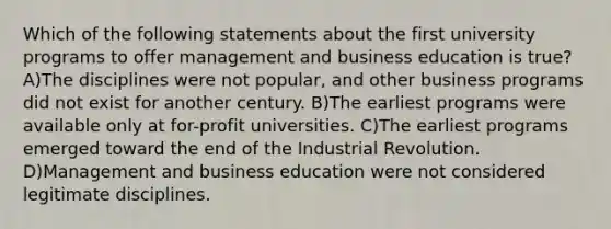 Which of the following statements about the first university programs to offer management and business education is true? A)The disciplines were not popular, and other business programs did not exist for another century. B)The earliest programs were available only at for-profit universities. C)The earliest programs emerged toward the end of the Industrial Revolution. D)Management and business education were not considered legitimate disciplines.