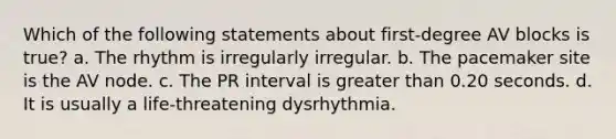 Which of the following statements about first-degree AV blocks is true? a. The rhythm is irregularly irregular. b. The pacemaker site is the AV node. c. The PR interval is greater than 0.20 seconds. d. It is usually a life-threatening dysrhythmia.