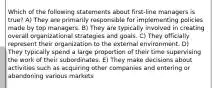 Which of the following statements about first-line managers is true? A) They are primarily responsible for implementing policies made by top managers. B) They are typically involved in creating overall organizational strategies and goals. C) They officially represent their organization to the external environment. D) They typically spend a large proportion of their time supervising the work of their subordinates. E) They make decisions about activities such as acquiring other companies and entering or abandoning various markets