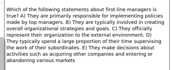 Which of the following statements about first-line managers is true? A) They are primarily responsible for implementing policies made by top managers. B) They are typically involved in creating overall organizational strategies and goals. C) They officially represent their organization to the external environment. D) They typically spend a large proportion of their time supervising the work of their subordinates. E) They make decisions about activities such as acquiring other companies and entering or abandoning various markets