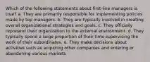 Which of the following statements about first-line managers is true? a. They are primarily responsible for implementing policies made by top managers. b. They are typically involved in creating overall organizational strategies and goals. c. They officially represent their organization to the external environment. d. They typically spend a large proportion of their time supervising the work of their subordinates. e. They make decisions about activities such as acquiring other companies and entering or abandoning various markets