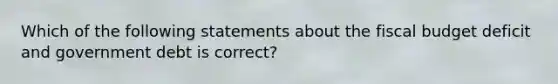 Which of the following statements about the fiscal budget deficit and government debt is correct?