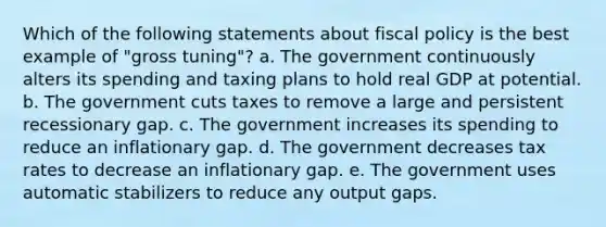 Which of the following statements about fiscal policy is the best example of "gross tuning"? a. The government continuously alters its spending and taxing plans to hold real GDP at potential. b. The government cuts taxes to remove a large and persistent recessionary gap. c. The government increases its spending to reduce an inflationary gap. d. The government decreases tax rates to decrease an inflationary gap. e. The government uses automatic stabilizers to reduce any output gaps.