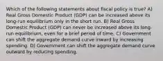 Which of the following statements about fiscal policy is true? A) Real Gross Domestic Product (GDP) can be increased above its long-run equilibrium only in the short run. B) Real Gross Domestic Product (GDP) can never be increased above its long-run equilibrium, even for a brief period of time. C) Government can shift the aggregate demand curve inward by increasing spending. D) Government can shift the aggregate demand curve outward by reducing spending.