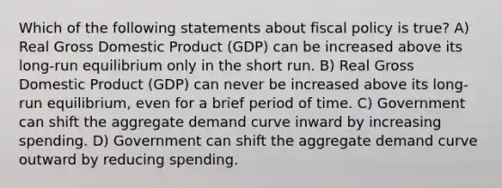 Which of the following statements about fiscal policy is true? A) Real Gross Domestic Product (GDP) can be increased above its long-run equilibrium only in the short run. B) Real Gross Domestic Product (GDP) can never be increased above its long-run equilibrium, even for a brief period of time. C) Government can shift the aggregate demand curve inward by increasing spending. D) Government can shift the aggregate demand curve outward by reducing spending.