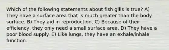 Which of the following statements about fish gills is true? A) They have a surface area that is much greater than the body surface. B) They aid in reproduction. C) Because of their efficiency, they only need a small surface area. D) They have a poor blood supply. E) Like lungs, they have an exhale/inhale function.