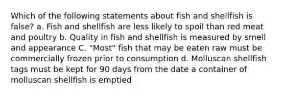 Which of the following statements about fish and shellfish is false? a. Fish and shellfish are less likely to spoil than red meat and poultry b. Quality in fish and shellfish is measured by smell and appearance C. "Most" fish that may be eaten raw must be commercially frozen prior to consumption d. Molluscan shellfish tags must be kept for 90 days from the date a container of molluscan shellfish is emptied