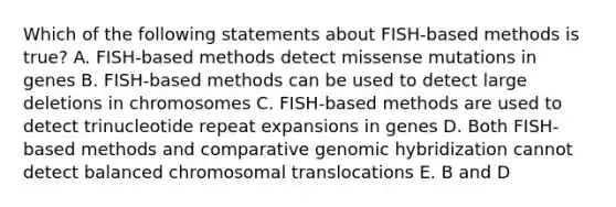 Which of the following statements about FISH-based methods is true? A. FISH-based methods detect missense mutations in genes B. FISH-based methods can be used to detect large deletions in chromosomes C. FISH-based methods are used to detect trinucleotide repeat expansions in genes D. Both FISH-based methods and comparative genomic hybridization cannot detect balanced chromosomal translocations E. B and D