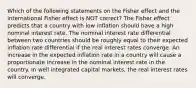 Which of the following statements on the Fisher effect and the international Fisher effect is NOT correct? The Fisher effect predicts that a country with low inflation should have a high nominal interest rate. The nominal interest rate differential between two countries should be roughly equal to their expected inflation rate differential if the real interest rates converge. An increase in the expected inflation rate in a country will cause a proportionate increase in the nominal interest rate in the country. In well integrated capital markets, the real interest rates will converge.