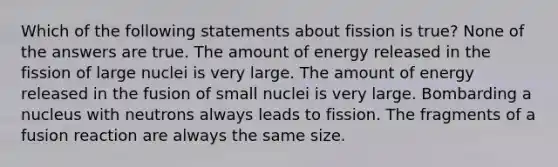 Which of the following statements about fission is true? None of the answers are true. The amount of energy released in the fission of large nuclei is very large. The amount of energy released in the fusion of small nuclei is very large. Bombarding a nucleus with neutrons always leads to fission. The fragments of a fusion reaction are always the same size.