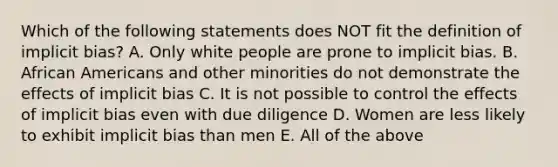 Which of the following statements does NOT fit the definition of implicit bias? A. Only white people are prone to implicit bias. B. African Americans and other minorities do not demonstrate the effects of implicit bias C. It is not possible to control the effects of implicit bias even with due diligence D. Women are less likely to exhibit implicit bias than men E. All of the above