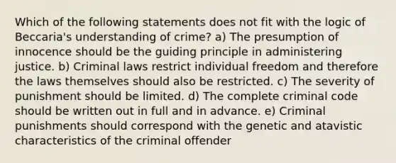 Which of the following statements does not fit with the logic of Beccaria's understanding of crime? a) The presumption of innocence should be the guiding principle in administering justice. b) Criminal laws restrict individual freedom and therefore the laws themselves should also be restricted. c) The severity of punishment should be limited. d) The complete criminal code should be written out in full and in advance. e) Criminal punishments should correspond with the genetic and atavistic characteristics of the criminal offender