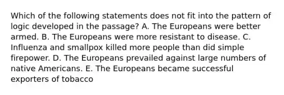 Which of the following statements does not fit into the pattern of logic developed in the passage? A. The Europeans were better armed. B. The Europeans were more resistant to disease. C. Influenza and smallpox killed more people than did simple firepower. D. The Europeans prevailed against large numbers of native Americans. E. The Europeans became successful exporters of tobacco