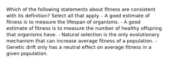 Which of the following statements about fitness are consistent with its definition? Select all that apply. - A good estimate of fitness is to measure the lifespan of organisms. - A good estimate of fitness is to measure the number of healthy offspring that organisms have. - Natural selection is the only evolutionary mechanism that can increase average fitness of a population. - Genetic drift only has a neutral effect on average fitness in a given population.