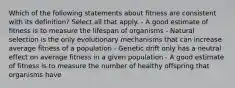 Which of the following statements about fitness are consistent with its definition? Select all that apply. - A good estimate of fitness is to measure the lifespan of organisms - Natural selection is the only evolutionary mechanisms that can increase average fitness of a population - Genetic drift only has a neutral effect on average fitness in a given population - A good estimate of fitness is to measure the number of healthy offspring that organisms have