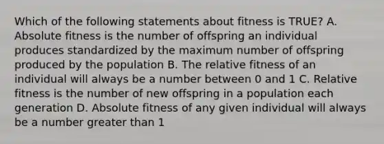 Which of the following statements about fitness is TRUE? A. Absolute fitness is the number of offspring an individual produces standardized by the maximum number of offspring produced by the population B. The relative fitness of an individual will always be a number between 0 and 1 C. Relative fitness is the number of new offspring in a population each generation D. Absolute fitness of any given individual will always be a number <a href='https://www.questionai.com/knowledge/ktgHnBD4o3-greater-than' class='anchor-knowledge'>greater than</a> 1