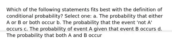 Which of the following statements fits best with the definition of conditional probability? Select one: a. The probability that either A or B or both occur b. The probability that the event 'not A' occurs c. The probability of event A given that event B occurs d. The probability that both A and B occur