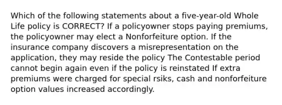 Which of the following statements about a five-year-old Whole Life policy is CORRECT? If a policyowner stops paying premiums, the policyowner may elect a Nonforfeiture option. If the insurance company discovers a misrepresentation on the application, they may reside the policy The Contestable period cannot begin again even if the policy is reinstated If extra premiums were charged for special rsiks, cash and nonforfeiture option values increased accordingly.