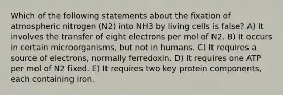 Which of the following statements about the fixation of atmospheric nitrogen (N2) into NH3 by living cells is false? A) It involves the transfer of eight electrons per mol of N2. B) It occurs in certain microorganisms, but not in humans. C) It requires a source of electrons, normally ferredoxin. D) It requires one ATP per mol of N2 fixed. E) It requires two key protein components, each containing iron.