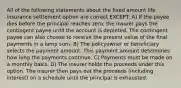 All of the following statements about the fixed amount life insurance settlement option are correct EXCEPT: A) If the payee dies before the principal reaches zero, the insurer pays the contingent payee until the account is depleted. The contingent payee can also choose to receive the present value of the final payments in a lump sum. B) The policyowner or beneficiary selects the payment amount. This payment amount determines how long the payments continue. C) Payments must be made on a monthly basis. D) The insurer holds the proceeds under this option. The insurer then pays out the proceeds (including interest) on a schedule until the principal is exhausted.