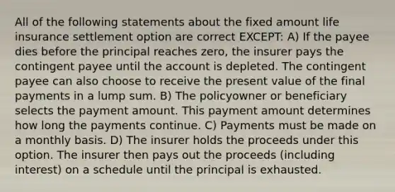 All of the following statements about the fixed amount life insurance settlement option are correct EXCEPT: A) If the payee dies before the principal reaches zero, the insurer pays the contingent payee until the account is depleted. The contingent payee can also choose to receive the present value of the final payments in a lump sum. B) The policyowner or beneficiary selects the payment amount. This payment amount determines how long the payments continue. C) Payments must be made on a monthly basis. D) The insurer holds the proceeds under this option. The insurer then pays out the proceeds (including interest) on a schedule until the principal is exhausted.