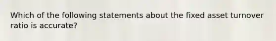 Which of the following statements about the fixed asset turnover ratio is accurate?