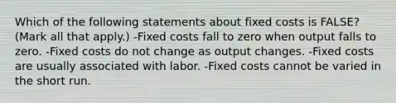 Which of the following statements about fixed costs is FALSE? (Mark all that apply.) -Fixed costs fall to zero when output falls to zero. -Fixed costs do not change as output changes. -Fixed costs are usually associated with labor. -Fixed costs cannot be varied in the short run.