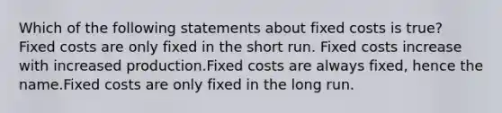 Which of the following statements about fixed costs is true? Fixed costs are only fixed in the short run. Fixed costs increase with increased production.Fixed costs are always fixed, hence the name.Fixed costs are only fixed in the long run.