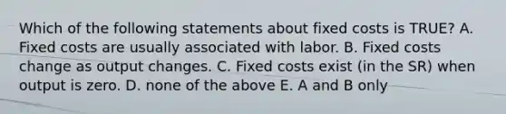 Which of the following statements about fixed costs is TRUE? A. Fixed costs are usually associated with labor. B. Fixed costs change as output changes. C. Fixed costs exist (in the SR) when output is zero. D. none of the above E. A and B only