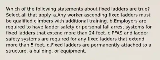 Which of the following statements about fixed ladders are true? Select all that apply. a.Any worker ascending fixed ladders must be qualified climbers with additional training. b.Employers are required to have ladder safety or personal fall arrest systems for fixed ladders that extend more than 24 feet. c.PFAS and ladder safety systems are required for any fixed ladders that extend more than 5 feet. d.Fixed ladders are permanently attached to a structure, a building, or equipment.