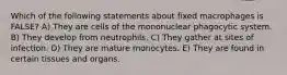 Which of the following statements about fixed macrophages is FALSE? A) They are cells of the mononuclear phagocytic system. B) They develop from neutrophils. C) They gather at sites of infection. D) They are mature monocytes. E) They are found in certain tissues and organs.