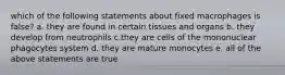 which of the following statements about fixed macrophages is false? a. they are found in certain tissues and organs b. they develop from neutrophils c.they are cells of the mononuclear phagocytes system d. they are mature monocytes e. all of the above statements are true