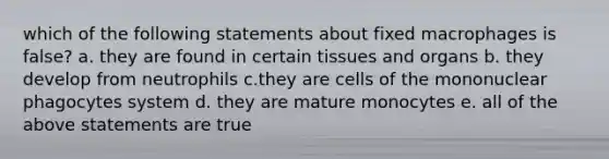 which of the following statements about fixed macrophages is false? a. they are found in certain tissues and organs b. they develop from neutrophils c.they are cells of the mononuclear phagocytes system d. they are mature monocytes e. all of the above statements are true